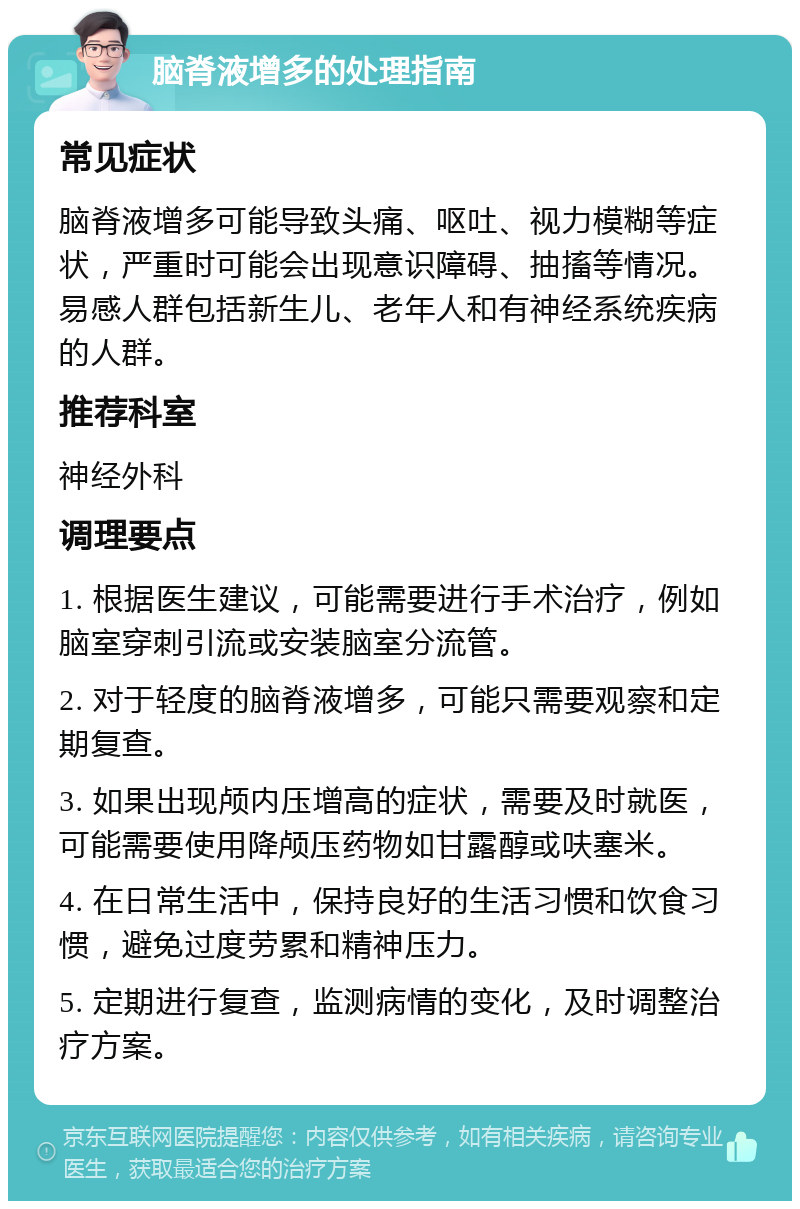 脑脊液增多的处理指南 常见症状 脑脊液增多可能导致头痛、呕吐、视力模糊等症状，严重时可能会出现意识障碍、抽搐等情况。易感人群包括新生儿、老年人和有神经系统疾病的人群。 推荐科室 神经外科 调理要点 1. 根据医生建议，可能需要进行手术治疗，例如脑室穿刺引流或安装脑室分流管。 2. 对于轻度的脑脊液增多，可能只需要观察和定期复查。 3. 如果出现颅内压增高的症状，需要及时就医，可能需要使用降颅压药物如甘露醇或呋塞米。 4. 在日常生活中，保持良好的生活习惯和饮食习惯，避免过度劳累和精神压力。 5. 定期进行复查，监测病情的变化，及时调整治疗方案。