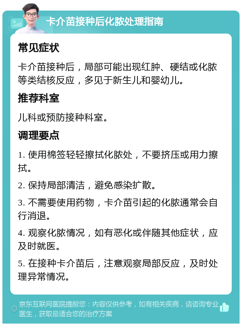 卡介苗接种后化脓处理指南 常见症状 卡介苗接种后，局部可能出现红肿、硬结或化脓等类结核反应，多见于新生儿和婴幼儿。 推荐科室 儿科或预防接种科室。 调理要点 1. 使用棉签轻轻擦拭化脓处，不要挤压或用力擦拭。 2. 保持局部清洁，避免感染扩散。 3. 不需要使用药物，卡介苗引起的化脓通常会自行消退。 4. 观察化脓情况，如有恶化或伴随其他症状，应及时就医。 5. 在接种卡介苗后，注意观察局部反应，及时处理异常情况。