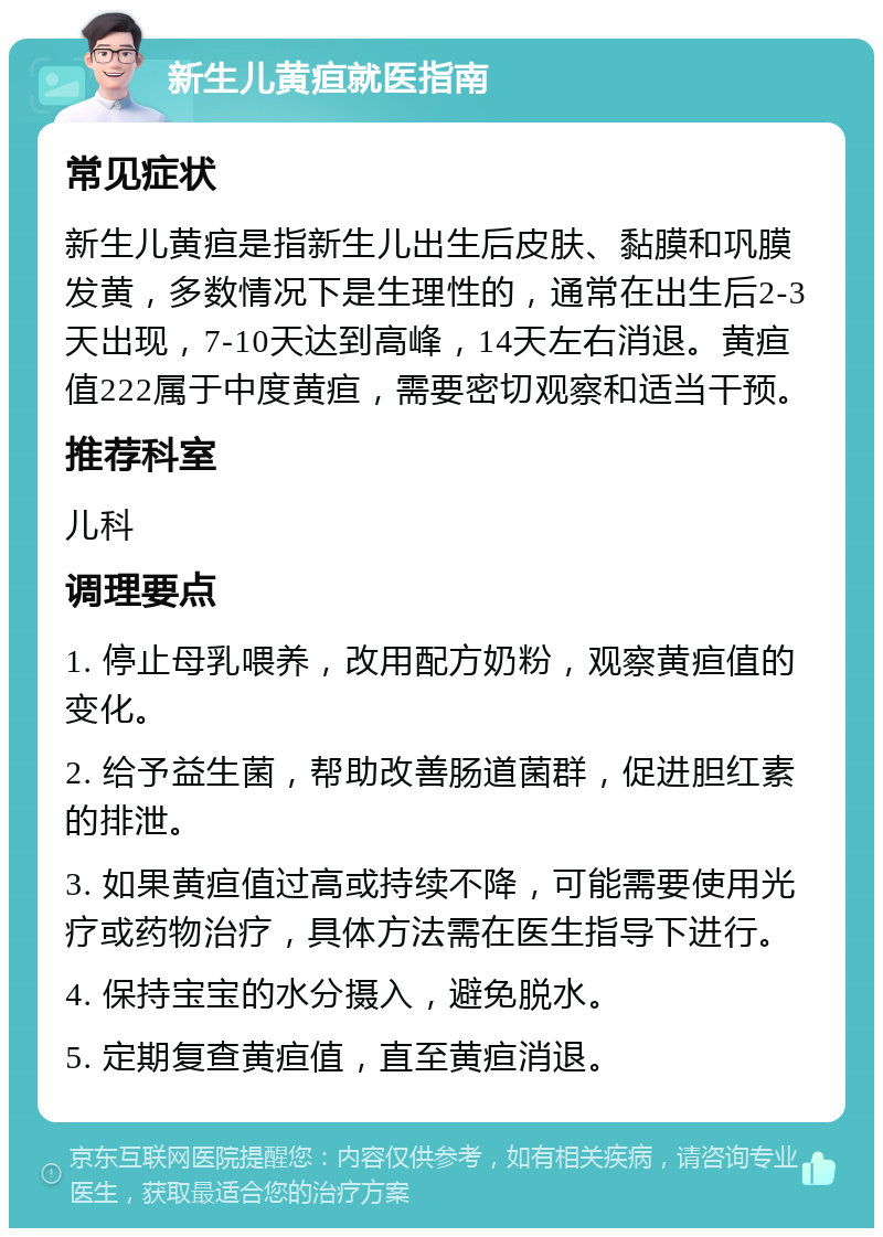 新生儿黄疸就医指南 常见症状 新生儿黄疸是指新生儿出生后皮肤、黏膜和巩膜发黄，多数情况下是生理性的，通常在出生后2-3天出现，7-10天达到高峰，14天左右消退。黄疸值222属于中度黄疸，需要密切观察和适当干预。 推荐科室 儿科 调理要点 1. 停止母乳喂养，改用配方奶粉，观察黄疸值的变化。 2. 给予益生菌，帮助改善肠道菌群，促进胆红素的排泄。 3. 如果黄疸值过高或持续不降，可能需要使用光疗或药物治疗，具体方法需在医生指导下进行。 4. 保持宝宝的水分摄入，避免脱水。 5. 定期复查黄疸值，直至黄疸消退。