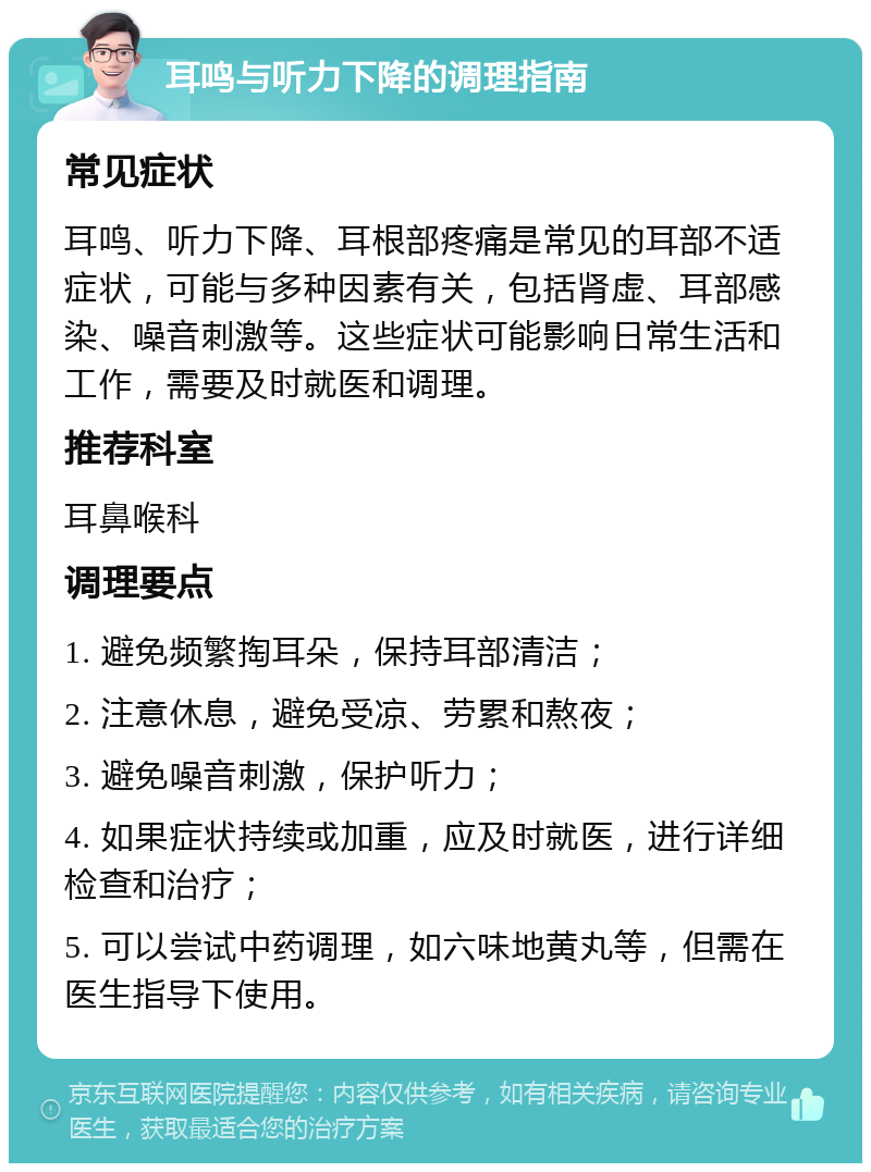 耳鸣与听力下降的调理指南 常见症状 耳鸣、听力下降、耳根部疼痛是常见的耳部不适症状，可能与多种因素有关，包括肾虚、耳部感染、噪音刺激等。这些症状可能影响日常生活和工作，需要及时就医和调理。 推荐科室 耳鼻喉科 调理要点 1. 避免频繁掏耳朵，保持耳部清洁； 2. 注意休息，避免受凉、劳累和熬夜； 3. 避免噪音刺激，保护听力； 4. 如果症状持续或加重，应及时就医，进行详细检查和治疗； 5. 可以尝试中药调理，如六味地黄丸等，但需在医生指导下使用。