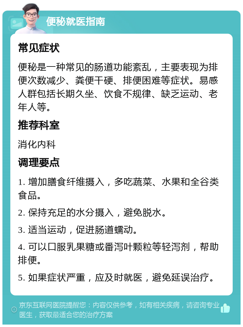 便秘就医指南 常见症状 便秘是一种常见的肠道功能紊乱，主要表现为排便次数减少、粪便干硬、排便困难等症状。易感人群包括长期久坐、饮食不规律、缺乏运动、老年人等。 推荐科室 消化内科 调理要点 1. 增加膳食纤维摄入，多吃蔬菜、水果和全谷类食品。 2. 保持充足的水分摄入，避免脱水。 3. 适当运动，促进肠道蠕动。 4. 可以口服乳果糖或番泻叶颗粒等轻泻剂，帮助排便。 5. 如果症状严重，应及时就医，避免延误治疗。