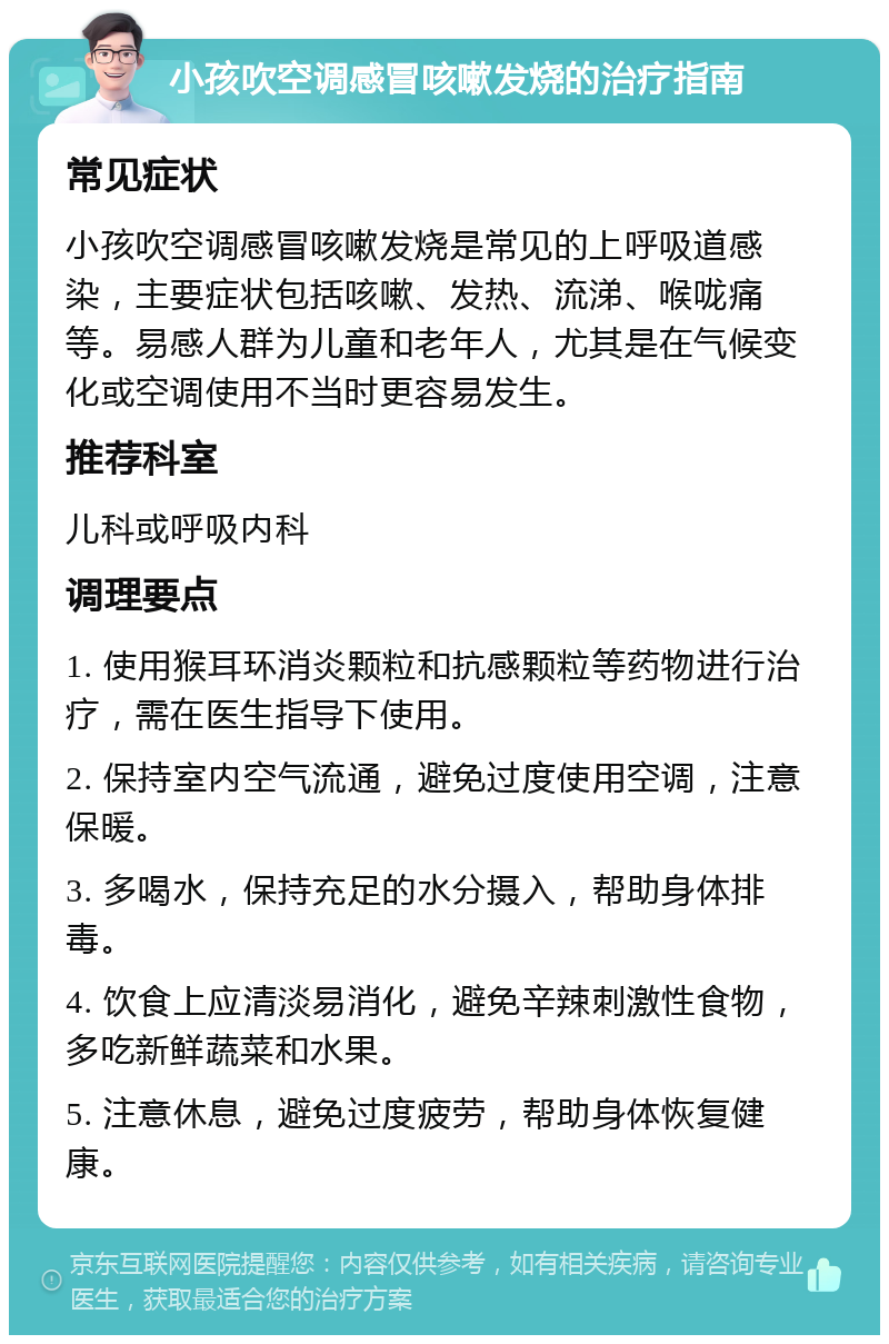 小孩吹空调感冒咳嗽发烧的治疗指南 常见症状 小孩吹空调感冒咳嗽发烧是常见的上呼吸道感染，主要症状包括咳嗽、发热、流涕、喉咙痛等。易感人群为儿童和老年人，尤其是在气候变化或空调使用不当时更容易发生。 推荐科室 儿科或呼吸内科 调理要点 1. 使用猴耳环消炎颗粒和抗感颗粒等药物进行治疗，需在医生指导下使用。 2. 保持室内空气流通，避免过度使用空调，注意保暖。 3. 多喝水，保持充足的水分摄入，帮助身体排毒。 4. 饮食上应清淡易消化，避免辛辣刺激性食物，多吃新鲜蔬菜和水果。 5. 注意休息，避免过度疲劳，帮助身体恢复健康。