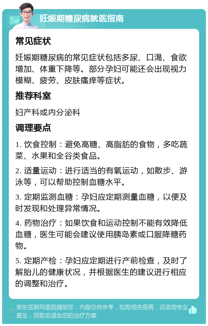 妊娠期糖尿病就医指南 常见症状 妊娠期糖尿病的常见症状包括多尿、口渴、食欲增加、体重下降等。部分孕妇可能还会出现视力模糊、疲劳、皮肤瘙痒等症状。 推荐科室 妇产科或内分泌科 调理要点 1. 饮食控制：避免高糖、高脂肪的食物，多吃蔬菜、水果和全谷类食品。 2. 适量运动：进行适当的有氧运动，如散步、游泳等，可以帮助控制血糖水平。 3. 定期监测血糖：孕妇应定期测量血糖，以便及时发现和处理异常情况。 4. 药物治疗：如果饮食和运动控制不能有效降低血糖，医生可能会建议使用胰岛素或口服降糖药物。 5. 定期产检：孕妇应定期进行产前检查，及时了解胎儿的健康状况，并根据医生的建议进行相应的调整和治疗。