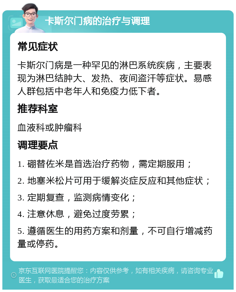 卡斯尔门病的治疗与调理 常见症状 卡斯尔门病是一种罕见的淋巴系统疾病，主要表现为淋巴结肿大、发热、夜间盗汗等症状。易感人群包括中老年人和免疫力低下者。 推荐科室 血液科或肿瘤科 调理要点 1. 硼替佐米是首选治疗药物，需定期服用； 2. 地塞米松片可用于缓解炎症反应和其他症状； 3. 定期复查，监测病情变化； 4. 注意休息，避免过度劳累； 5. 遵循医生的用药方案和剂量，不可自行增减药量或停药。