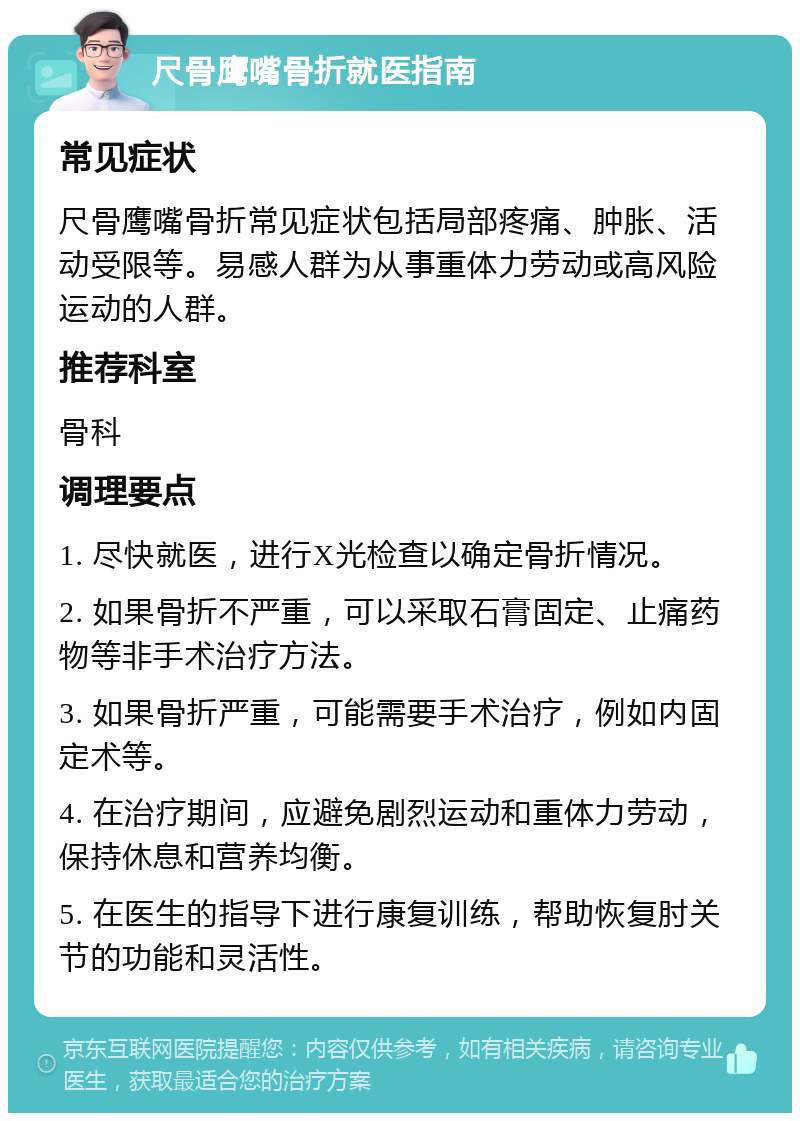 尺骨鹰嘴骨折就医指南 常见症状 尺骨鹰嘴骨折常见症状包括局部疼痛、肿胀、活动受限等。易感人群为从事重体力劳动或高风险运动的人群。 推荐科室 骨科 调理要点 1. 尽快就医，进行X光检查以确定骨折情况。 2. 如果骨折不严重，可以采取石膏固定、止痛药物等非手术治疗方法。 3. 如果骨折严重，可能需要手术治疗，例如内固定术等。 4. 在治疗期间，应避免剧烈运动和重体力劳动，保持休息和营养均衡。 5. 在医生的指导下进行康复训练，帮助恢复肘关节的功能和灵活性。