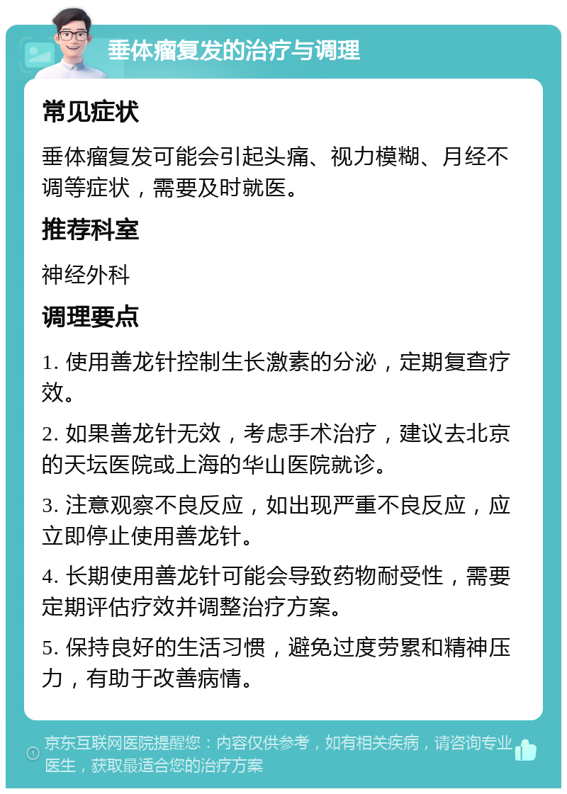 垂体瘤复发的治疗与调理 常见症状 垂体瘤复发可能会引起头痛、视力模糊、月经不调等症状，需要及时就医。 推荐科室 神经外科 调理要点 1. 使用善龙针控制生长激素的分泌，定期复查疗效。 2. 如果善龙针无效，考虑手术治疗，建议去北京的天坛医院或上海的华山医院就诊。 3. 注意观察不良反应，如出现严重不良反应，应立即停止使用善龙针。 4. 长期使用善龙针可能会导致药物耐受性，需要定期评估疗效并调整治疗方案。 5. 保持良好的生活习惯，避免过度劳累和精神压力，有助于改善病情。