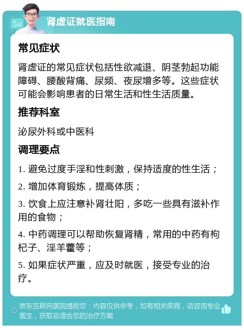 肾虚证就医指南 常见症状 肾虚证的常见症状包括性欲减退、阴茎勃起功能障碍、腰酸背痛、尿频、夜尿增多等。这些症状可能会影响患者的日常生活和性生活质量。 推荐科室 泌尿外科或中医科 调理要点 1. 避免过度手淫和性刺激，保持适度的性生活； 2. 增加体育锻炼，提高体质； 3. 饮食上应注意补肾壮阳，多吃一些具有滋补作用的食物； 4. 中药调理可以帮助恢复肾精，常用的中药有枸杞子、淫羊藿等； 5. 如果症状严重，应及时就医，接受专业的治疗。