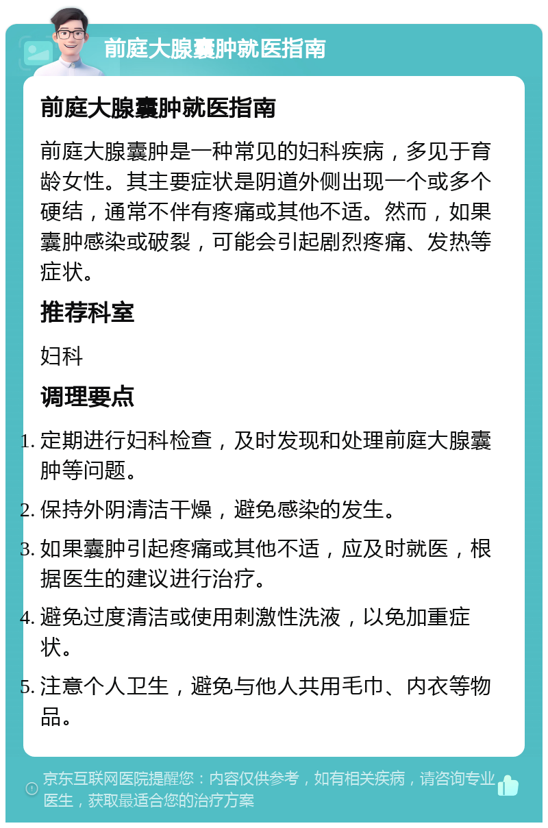 前庭大腺囊肿就医指南 前庭大腺囊肿就医指南 前庭大腺囊肿是一种常见的妇科疾病，多见于育龄女性。其主要症状是阴道外侧出现一个或多个硬结，通常不伴有疼痛或其他不适。然而，如果囊肿感染或破裂，可能会引起剧烈疼痛、发热等症状。 推荐科室 妇科 调理要点 定期进行妇科检查，及时发现和处理前庭大腺囊肿等问题。 保持外阴清洁干燥，避免感染的发生。 如果囊肿引起疼痛或其他不适，应及时就医，根据医生的建议进行治疗。 避免过度清洁或使用刺激性洗液，以免加重症状。 注意个人卫生，避免与他人共用毛巾、内衣等物品。