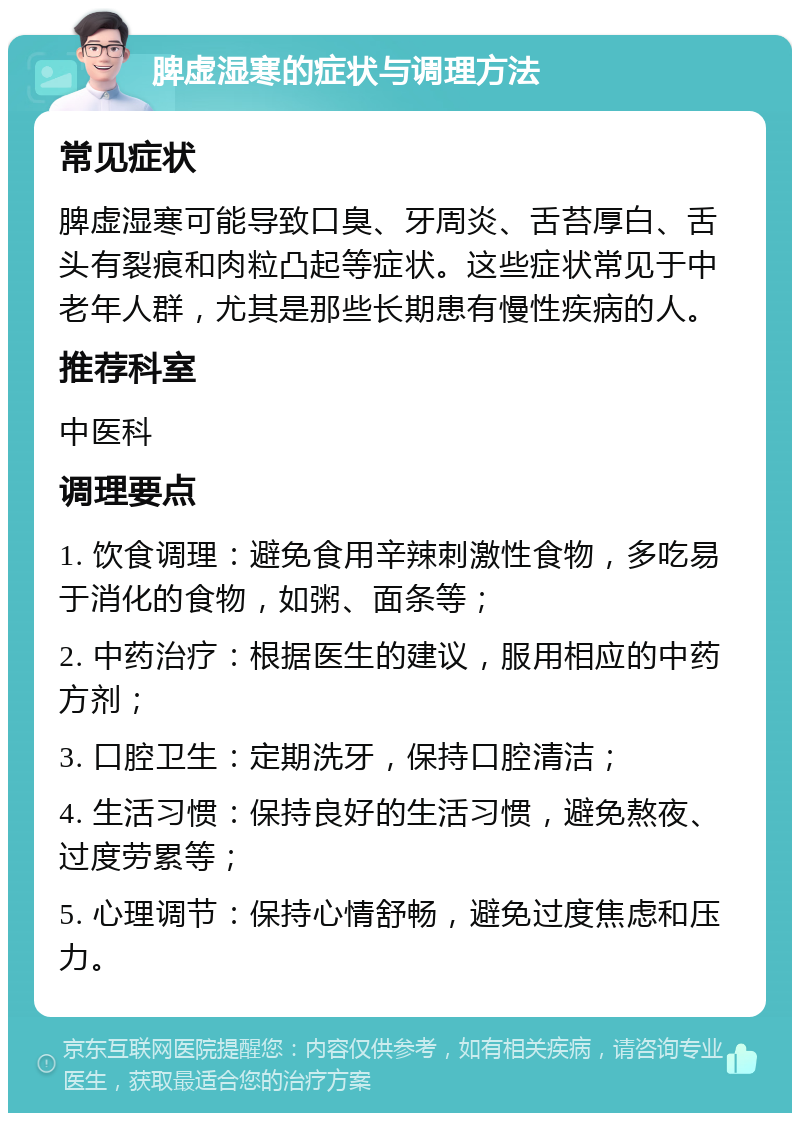 脾虚湿寒的症状与调理方法 常见症状 脾虚湿寒可能导致口臭、牙周炎、舌苔厚白、舌头有裂痕和肉粒凸起等症状。这些症状常见于中老年人群，尤其是那些长期患有慢性疾病的人。 推荐科室 中医科 调理要点 1. 饮食调理：避免食用辛辣刺激性食物，多吃易于消化的食物，如粥、面条等； 2. 中药治疗：根据医生的建议，服用相应的中药方剂； 3. 口腔卫生：定期洗牙，保持口腔清洁； 4. 生活习惯：保持良好的生活习惯，避免熬夜、过度劳累等； 5. 心理调节：保持心情舒畅，避免过度焦虑和压力。