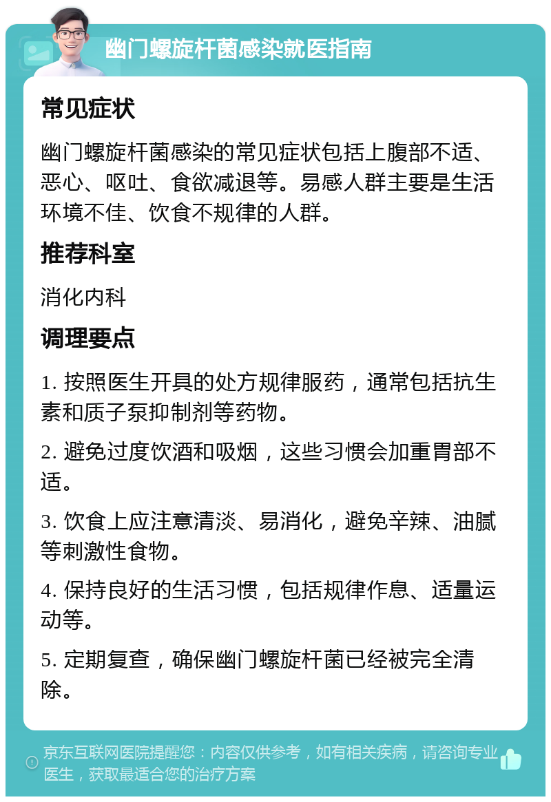 幽门螺旋杆菌感染就医指南 常见症状 幽门螺旋杆菌感染的常见症状包括上腹部不适、恶心、呕吐、食欲减退等。易感人群主要是生活环境不佳、饮食不规律的人群。 推荐科室 消化内科 调理要点 1. 按照医生开具的处方规律服药，通常包括抗生素和质子泵抑制剂等药物。 2. 避免过度饮酒和吸烟，这些习惯会加重胃部不适。 3. 饮食上应注意清淡、易消化，避免辛辣、油腻等刺激性食物。 4. 保持良好的生活习惯，包括规律作息、适量运动等。 5. 定期复查，确保幽门螺旋杆菌已经被完全清除。