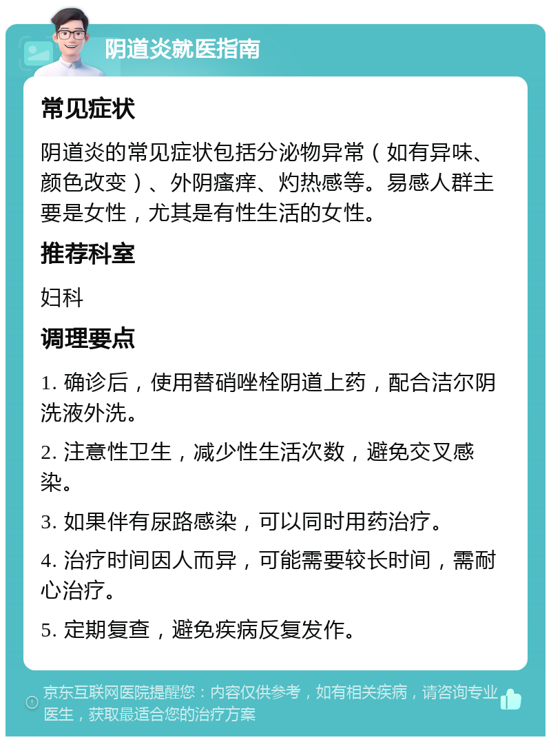 阴道炎就医指南 常见症状 阴道炎的常见症状包括分泌物异常（如有异味、颜色改变）、外阴瘙痒、灼热感等。易感人群主要是女性，尤其是有性生活的女性。 推荐科室 妇科 调理要点 1. 确诊后，使用替硝唑栓阴道上药，配合洁尔阴洗液外洗。 2. 注意性卫生，减少性生活次数，避免交叉感染。 3. 如果伴有尿路感染，可以同时用药治疗。 4. 治疗时间因人而异，可能需要较长时间，需耐心治疗。 5. 定期复查，避免疾病反复发作。