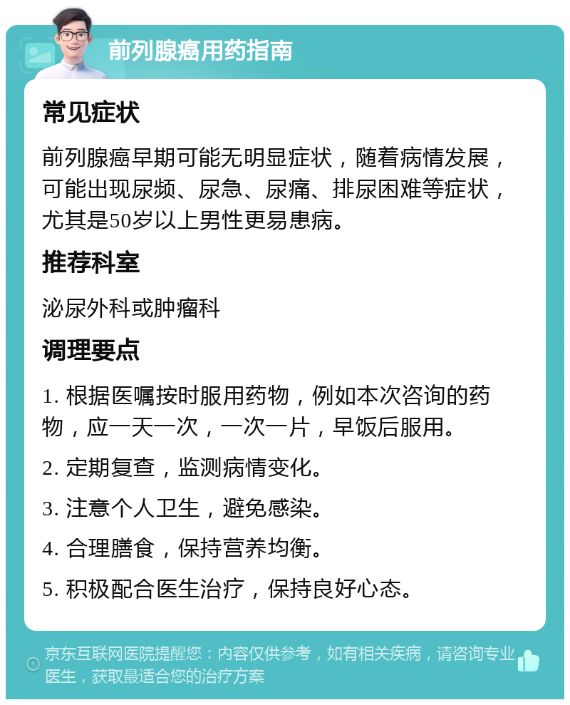 前列腺癌用药指南 常见症状 前列腺癌早期可能无明显症状，随着病情发展，可能出现尿频、尿急、尿痛、排尿困难等症状，尤其是50岁以上男性更易患病。 推荐科室 泌尿外科或肿瘤科 调理要点 1. 根据医嘱按时服用药物，例如本次咨询的药物，应一天一次，一次一片，早饭后服用。 2. 定期复查，监测病情变化。 3. 注意个人卫生，避免感染。 4. 合理膳食，保持营养均衡。 5. 积极配合医生治疗，保持良好心态。