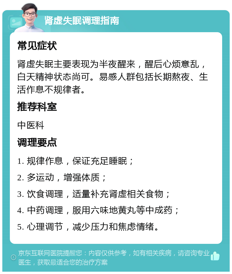 肾虚失眠调理指南 常见症状 肾虚失眠主要表现为半夜醒来，醒后心烦意乱，白天精神状态尚可。易感人群包括长期熬夜、生活作息不规律者。 推荐科室 中医科 调理要点 1. 规律作息，保证充足睡眠； 2. 多运动，增强体质； 3. 饮食调理，适量补充肾虚相关食物； 4. 中药调理，服用六味地黄丸等中成药； 5. 心理调节，减少压力和焦虑情绪。