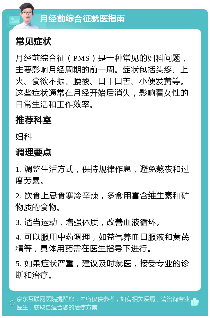 月经前综合征就医指南 常见症状 月经前综合征（PMS）是一种常见的妇科问题，主要影响月经周期的前一周。症状包括头疼、上火、食欲不振、腰酸、口干口苦、小便发黄等。这些症状通常在月经开始后消失，影响着女性的日常生活和工作效率。 推荐科室 妇科 调理要点 1. 调整生活方式，保持规律作息，避免熬夜和过度劳累。 2. 饮食上忌食寒冷辛辣，多食用富含维生素和矿物质的食物。 3. 适当运动，增强体质，改善血液循环。 4. 可以服用中药调理，如益气养血口服液和黄芪精等，具体用药需在医生指导下进行。 5. 如果症状严重，建议及时就医，接受专业的诊断和治疗。