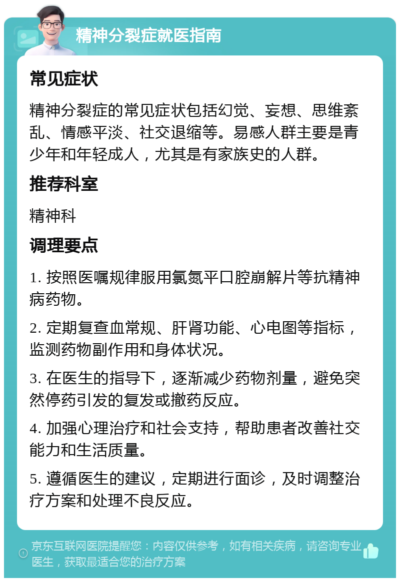 精神分裂症就医指南 常见症状 精神分裂症的常见症状包括幻觉、妄想、思维紊乱、情感平淡、社交退缩等。易感人群主要是青少年和年轻成人，尤其是有家族史的人群。 推荐科室 精神科 调理要点 1. 按照医嘱规律服用氯氮平口腔崩解片等抗精神病药物。 2. 定期复查血常规、肝肾功能、心电图等指标，监测药物副作用和身体状况。 3. 在医生的指导下，逐渐减少药物剂量，避免突然停药引发的复发或撤药反应。 4. 加强心理治疗和社会支持，帮助患者改善社交能力和生活质量。 5. 遵循医生的建议，定期进行面诊，及时调整治疗方案和处理不良反应。