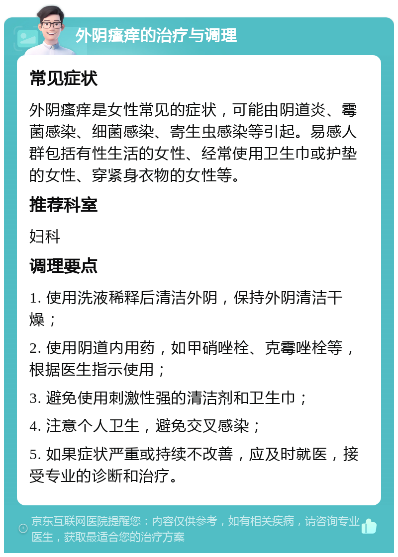 外阴瘙痒的治疗与调理 常见症状 外阴瘙痒是女性常见的症状，可能由阴道炎、霉菌感染、细菌感染、寄生虫感染等引起。易感人群包括有性生活的女性、经常使用卫生巾或护垫的女性、穿紧身衣物的女性等。 推荐科室 妇科 调理要点 1. 使用洗液稀释后清洁外阴，保持外阴清洁干燥； 2. 使用阴道内用药，如甲硝唑栓、克霉唑栓等，根据医生指示使用； 3. 避免使用刺激性强的清洁剂和卫生巾； 4. 注意个人卫生，避免交叉感染； 5. 如果症状严重或持续不改善，应及时就医，接受专业的诊断和治疗。