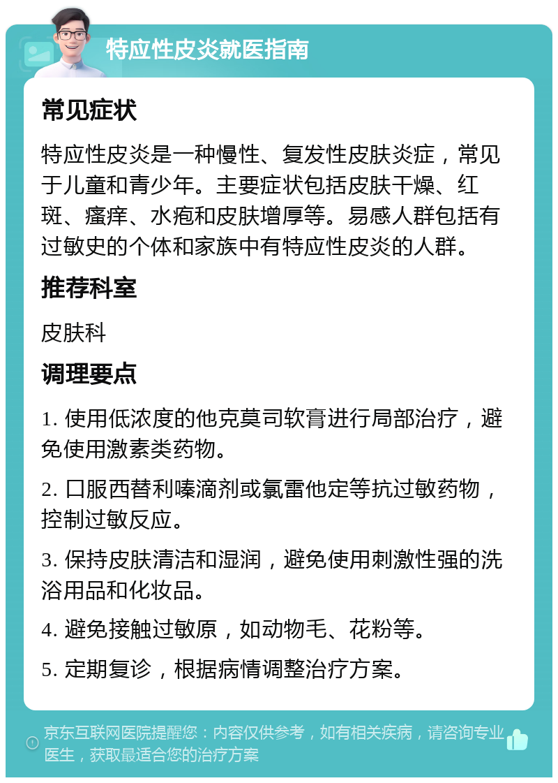 特应性皮炎就医指南 常见症状 特应性皮炎是一种慢性、复发性皮肤炎症，常见于儿童和青少年。主要症状包括皮肤干燥、红斑、瘙痒、水疱和皮肤增厚等。易感人群包括有过敏史的个体和家族中有特应性皮炎的人群。 推荐科室 皮肤科 调理要点 1. 使用低浓度的他克莫司软膏进行局部治疗，避免使用激素类药物。 2. 口服西替利嗪滴剂或氯雷他定等抗过敏药物，控制过敏反应。 3. 保持皮肤清洁和湿润，避免使用刺激性强的洗浴用品和化妆品。 4. 避免接触过敏原，如动物毛、花粉等。 5. 定期复诊，根据病情调整治疗方案。