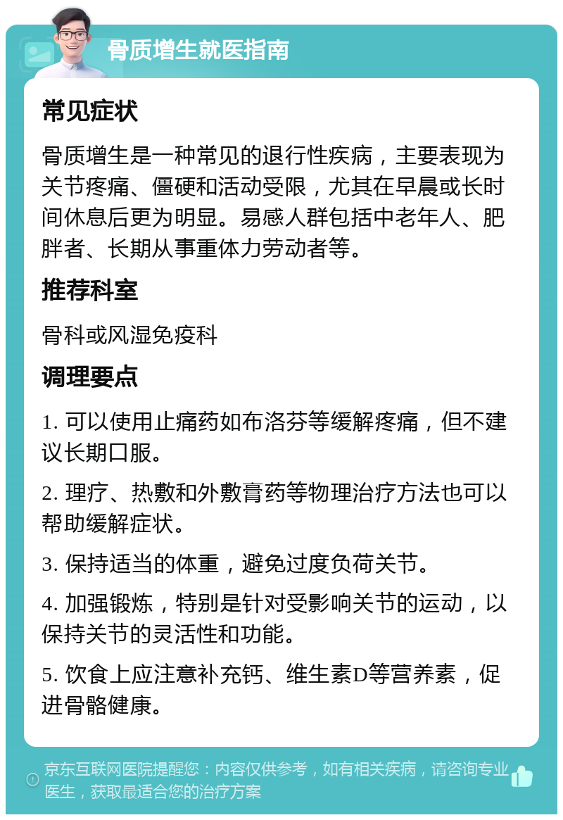 骨质增生就医指南 常见症状 骨质增生是一种常见的退行性疾病，主要表现为关节疼痛、僵硬和活动受限，尤其在早晨或长时间休息后更为明显。易感人群包括中老年人、肥胖者、长期从事重体力劳动者等。 推荐科室 骨科或风湿免疫科 调理要点 1. 可以使用止痛药如布洛芬等缓解疼痛，但不建议长期口服。 2. 理疗、热敷和外敷膏药等物理治疗方法也可以帮助缓解症状。 3. 保持适当的体重，避免过度负荷关节。 4. 加强锻炼，特别是针对受影响关节的运动，以保持关节的灵活性和功能。 5. 饮食上应注意补充钙、维生素D等营养素，促进骨骼健康。