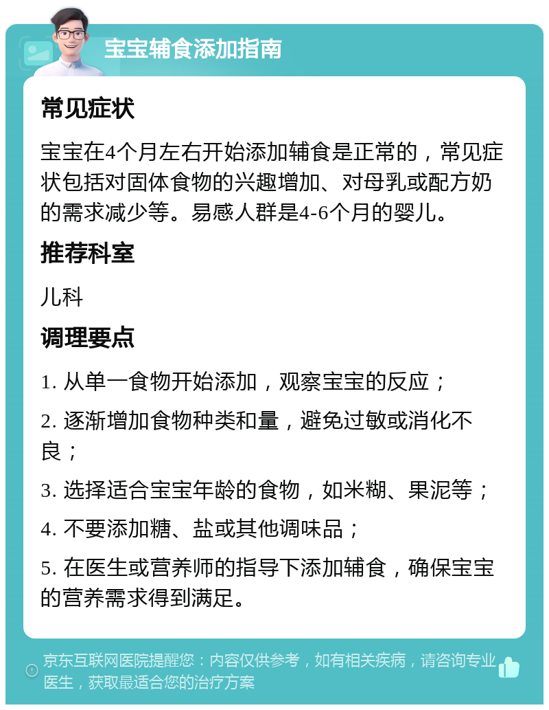 宝宝辅食添加指南 常见症状 宝宝在4个月左右开始添加辅食是正常的，常见症状包括对固体食物的兴趣增加、对母乳或配方奶的需求减少等。易感人群是4-6个月的婴儿。 推荐科室 儿科 调理要点 1. 从单一食物开始添加，观察宝宝的反应； 2. 逐渐增加食物种类和量，避免过敏或消化不良； 3. 选择适合宝宝年龄的食物，如米糊、果泥等； 4. 不要添加糖、盐或其他调味品； 5. 在医生或营养师的指导下添加辅食，确保宝宝的营养需求得到满足。