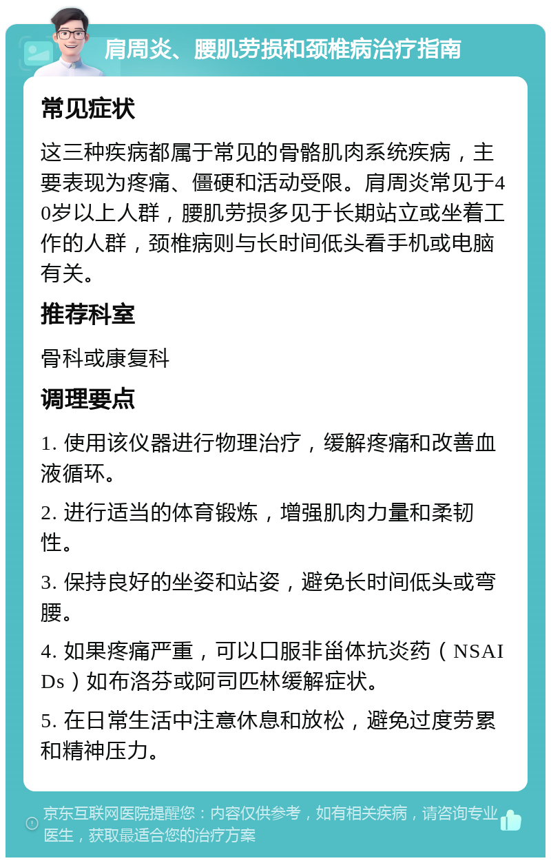 肩周炎、腰肌劳损和颈椎病治疗指南 常见症状 这三种疾病都属于常见的骨骼肌肉系统疾病，主要表现为疼痛、僵硬和活动受限。肩周炎常见于40岁以上人群，腰肌劳损多见于长期站立或坐着工作的人群，颈椎病则与长时间低头看手机或电脑有关。 推荐科室 骨科或康复科 调理要点 1. 使用该仪器进行物理治疗，缓解疼痛和改善血液循环。 2. 进行适当的体育锻炼，增强肌肉力量和柔韧性。 3. 保持良好的坐姿和站姿，避免长时间低头或弯腰。 4. 如果疼痛严重，可以口服非甾体抗炎药（NSAIDs）如布洛芬或阿司匹林缓解症状。 5. 在日常生活中注意休息和放松，避免过度劳累和精神压力。