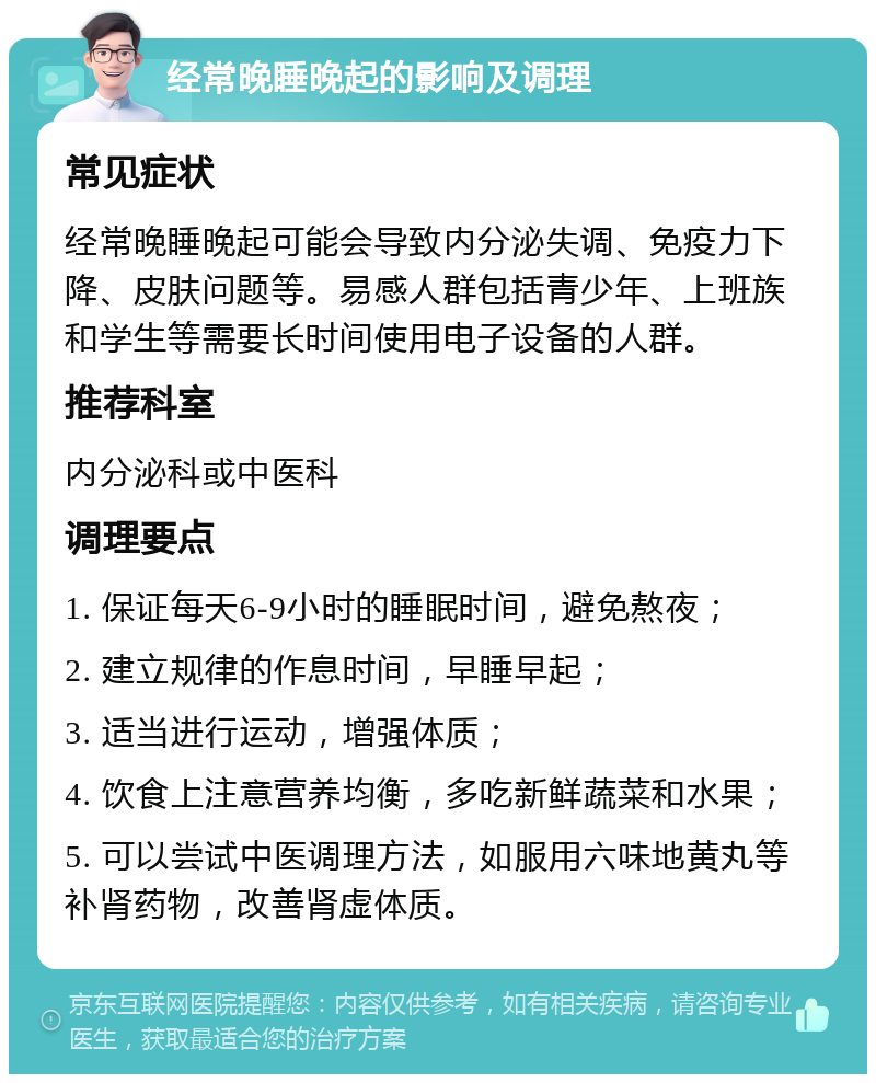 经常晚睡晚起的影响及调理 常见症状 经常晚睡晚起可能会导致内分泌失调、免疫力下降、皮肤问题等。易感人群包括青少年、上班族和学生等需要长时间使用电子设备的人群。 推荐科室 内分泌科或中医科 调理要点 1. 保证每天6-9小时的睡眠时间，避免熬夜； 2. 建立规律的作息时间，早睡早起； 3. 适当进行运动，增强体质； 4. 饮食上注意营养均衡，多吃新鲜蔬菜和水果； 5. 可以尝试中医调理方法，如服用六味地黄丸等补肾药物，改善肾虚体质。