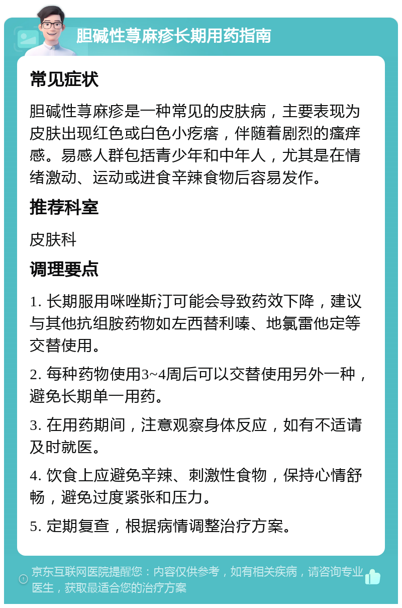 胆碱性荨麻疹长期用药指南 常见症状 胆碱性荨麻疹是一种常见的皮肤病，主要表现为皮肤出现红色或白色小疙瘩，伴随着剧烈的瘙痒感。易感人群包括青少年和中年人，尤其是在情绪激动、运动或进食辛辣食物后容易发作。 推荐科室 皮肤科 调理要点 1. 长期服用咪唑斯汀可能会导致药效下降，建议与其他抗组胺药物如左西替利嗪、地氯雷他定等交替使用。 2. 每种药物使用3~4周后可以交替使用另外一种，避免长期单一用药。 3. 在用药期间，注意观察身体反应，如有不适请及时就医。 4. 饮食上应避免辛辣、刺激性食物，保持心情舒畅，避免过度紧张和压力。 5. 定期复查，根据病情调整治疗方案。