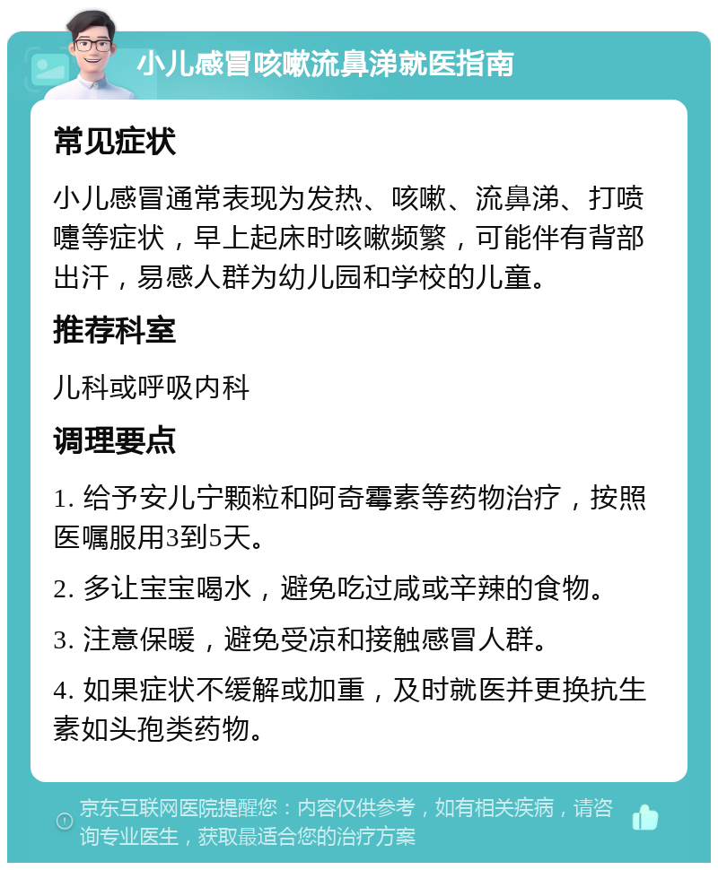 小儿感冒咳嗽流鼻涕就医指南 常见症状 小儿感冒通常表现为发热、咳嗽、流鼻涕、打喷嚏等症状，早上起床时咳嗽频繁，可能伴有背部出汗，易感人群为幼儿园和学校的儿童。 推荐科室 儿科或呼吸内科 调理要点 1. 给予安儿宁颗粒和阿奇霉素等药物治疗，按照医嘱服用3到5天。 2. 多让宝宝喝水，避免吃过咸或辛辣的食物。 3. 注意保暖，避免受凉和接触感冒人群。 4. 如果症状不缓解或加重，及时就医并更换抗生素如头孢类药物。