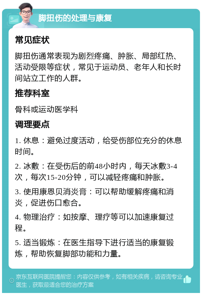 脚扭伤的处理与康复 常见症状 脚扭伤通常表现为剧烈疼痛、肿胀、局部红热、活动受限等症状，常见于运动员、老年人和长时间站立工作的人群。 推荐科室 骨科或运动医学科 调理要点 1. 休息：避免过度活动，给受伤部位充分的休息时间。 2. 冰敷：在受伤后的前48小时内，每天冰敷3-4次，每次15-20分钟，可以减轻疼痛和肿胀。 3. 使用康恩贝消炎膏：可以帮助缓解疼痛和消炎，促进伤口愈合。 4. 物理治疗：如按摩、理疗等可以加速康复过程。 5. 适当锻炼：在医生指导下进行适当的康复锻炼，帮助恢复脚部功能和力量。