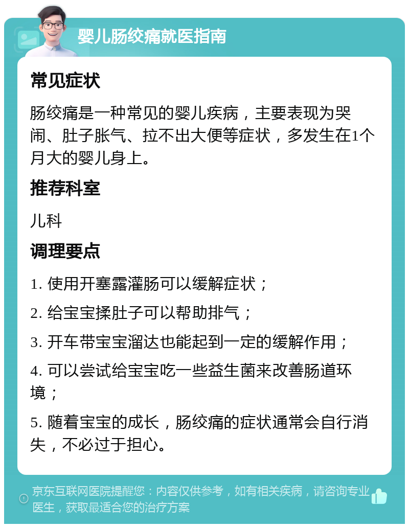 婴儿肠绞痛就医指南 常见症状 肠绞痛是一种常见的婴儿疾病，主要表现为哭闹、肚子胀气、拉不出大便等症状，多发生在1个月大的婴儿身上。 推荐科室 儿科 调理要点 1. 使用开塞露灌肠可以缓解症状； 2. 给宝宝揉肚子可以帮助排气； 3. 开车带宝宝溜达也能起到一定的缓解作用； 4. 可以尝试给宝宝吃一些益生菌来改善肠道环境； 5. 随着宝宝的成长，肠绞痛的症状通常会自行消失，不必过于担心。