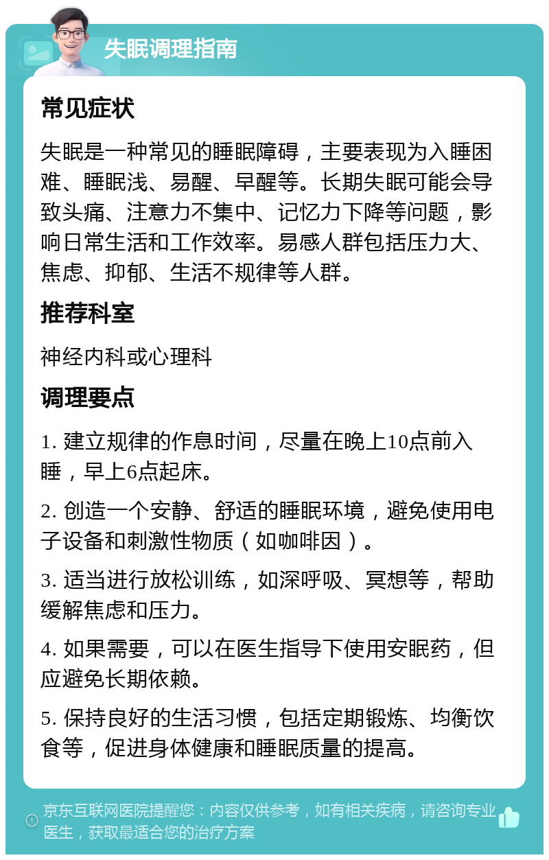 失眠调理指南 常见症状 失眠是一种常见的睡眠障碍，主要表现为入睡困难、睡眠浅、易醒、早醒等。长期失眠可能会导致头痛、注意力不集中、记忆力下降等问题，影响日常生活和工作效率。易感人群包括压力大、焦虑、抑郁、生活不规律等人群。 推荐科室 神经内科或心理科 调理要点 1. 建立规律的作息时间，尽量在晚上10点前入睡，早上6点起床。 2. 创造一个安静、舒适的睡眠环境，避免使用电子设备和刺激性物质（如咖啡因）。 3. 适当进行放松训练，如深呼吸、冥想等，帮助缓解焦虑和压力。 4. 如果需要，可以在医生指导下使用安眠药，但应避免长期依赖。 5. 保持良好的生活习惯，包括定期锻炼、均衡饮食等，促进身体健康和睡眠质量的提高。