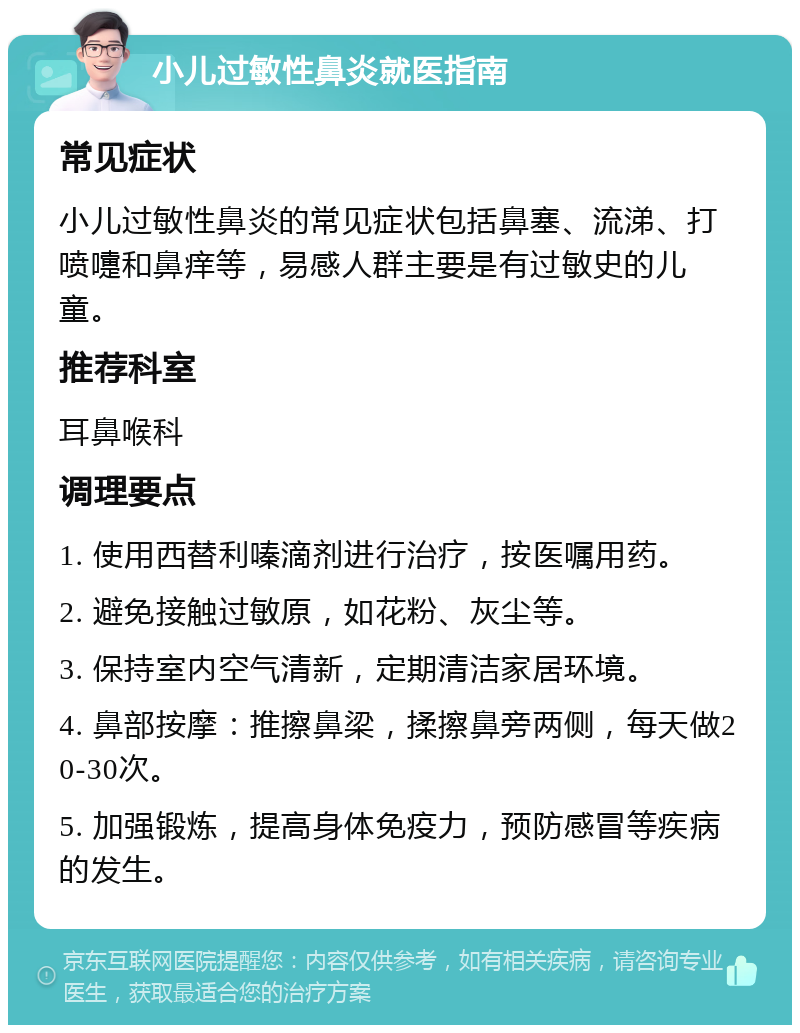 小儿过敏性鼻炎就医指南 常见症状 小儿过敏性鼻炎的常见症状包括鼻塞、流涕、打喷嚏和鼻痒等，易感人群主要是有过敏史的儿童。 推荐科室 耳鼻喉科 调理要点 1. 使用西替利嗪滴剂进行治疗，按医嘱用药。 2. 避免接触过敏原，如花粉、灰尘等。 3. 保持室内空气清新，定期清洁家居环境。 4. 鼻部按摩：推擦鼻梁，揉擦鼻旁两侧，每天做20-30次。 5. 加强锻炼，提高身体免疫力，预防感冒等疾病的发生。