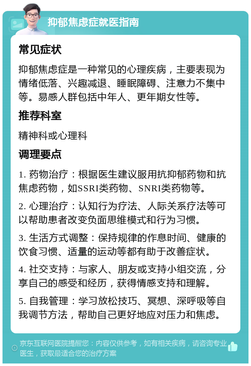 抑郁焦虑症就医指南 常见症状 抑郁焦虑症是一种常见的心理疾病，主要表现为情绪低落、兴趣减退、睡眠障碍、注意力不集中等。易感人群包括中年人、更年期女性等。 推荐科室 精神科或心理科 调理要点 1. 药物治疗：根据医生建议服用抗抑郁药物和抗焦虑药物，如SSRI类药物、SNRI类药物等。 2. 心理治疗：认知行为疗法、人际关系疗法等可以帮助患者改变负面思维模式和行为习惯。 3. 生活方式调整：保持规律的作息时间、健康的饮食习惯、适量的运动等都有助于改善症状。 4. 社交支持：与家人、朋友或支持小组交流，分享自己的感受和经历，获得情感支持和理解。 5. 自我管理：学习放松技巧、冥想、深呼吸等自我调节方法，帮助自己更好地应对压力和焦虑。