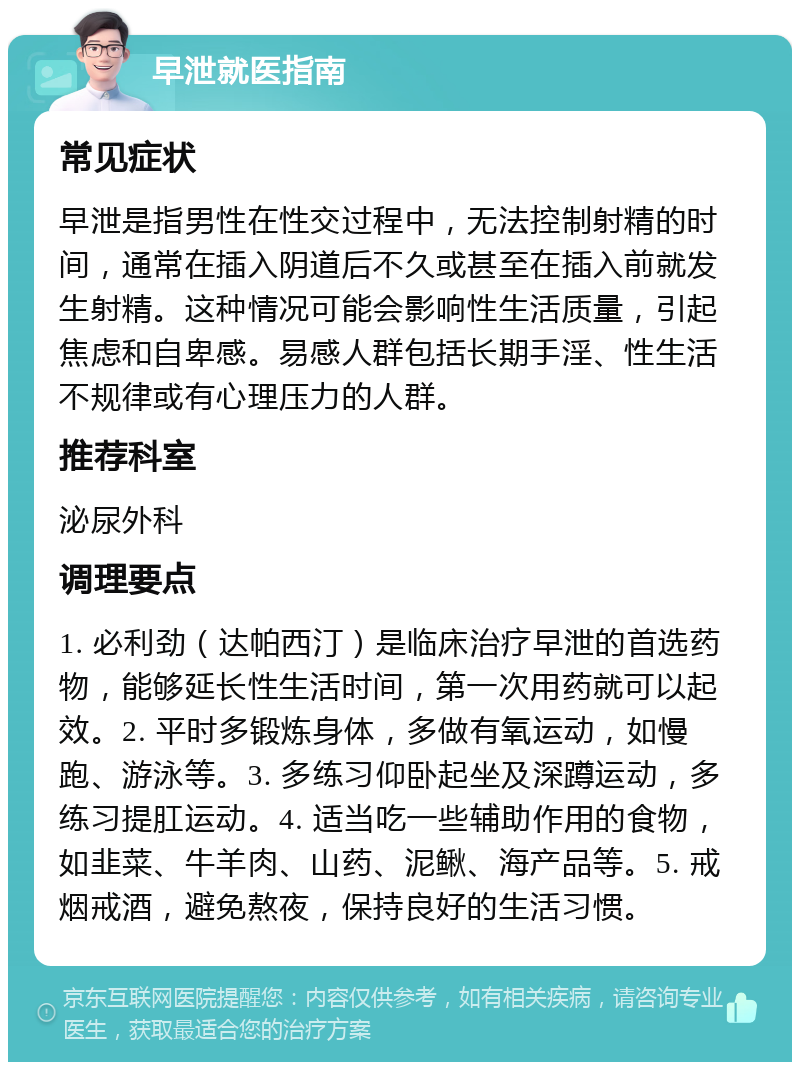 早泄就医指南 常见症状 早泄是指男性在性交过程中，无法控制射精的时间，通常在插入阴道后不久或甚至在插入前就发生射精。这种情况可能会影响性生活质量，引起焦虑和自卑感。易感人群包括长期手淫、性生活不规律或有心理压力的人群。 推荐科室 泌尿外科 调理要点 1. 必利劲（达帕西汀）是临床治疗早泄的首选药物，能够延长性生活时间，第一次用药就可以起效。2. 平时多锻炼身体，多做有氧运动，如慢跑、游泳等。3. 多练习仰卧起坐及深蹲运动，多练习提肛运动。4. 适当吃一些辅助作用的食物，如韭菜、牛羊肉、山药、泥鳅、海产品等。5. 戒烟戒酒，避免熬夜，保持良好的生活习惯。