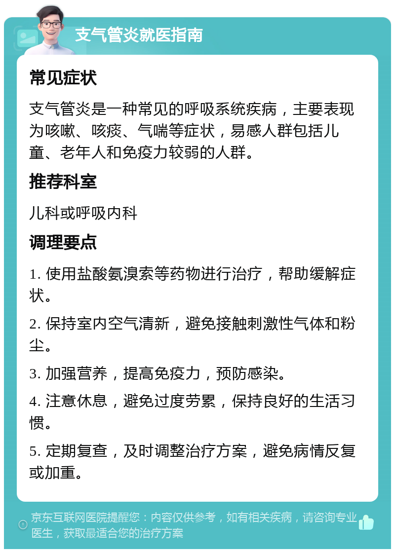 支气管炎就医指南 常见症状 支气管炎是一种常见的呼吸系统疾病，主要表现为咳嗽、咳痰、气喘等症状，易感人群包括儿童、老年人和免疫力较弱的人群。 推荐科室 儿科或呼吸内科 调理要点 1. 使用盐酸氨溴索等药物进行治疗，帮助缓解症状。 2. 保持室内空气清新，避免接触刺激性气体和粉尘。 3. 加强营养，提高免疫力，预防感染。 4. 注意休息，避免过度劳累，保持良好的生活习惯。 5. 定期复查，及时调整治疗方案，避免病情反复或加重。