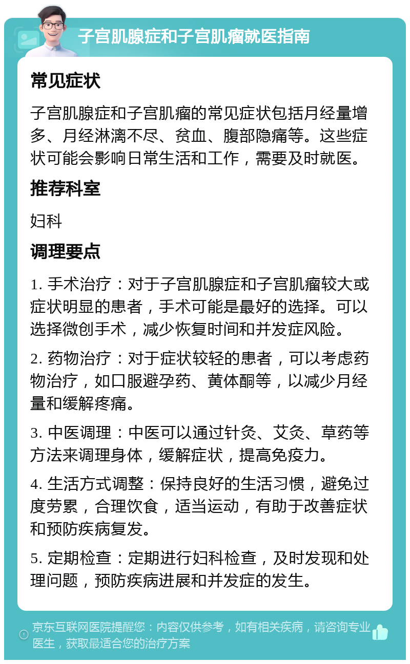 子宫肌腺症和子宫肌瘤就医指南 常见症状 子宫肌腺症和子宫肌瘤的常见症状包括月经量增多、月经淋漓不尽、贫血、腹部隐痛等。这些症状可能会影响日常生活和工作，需要及时就医。 推荐科室 妇科 调理要点 1. 手术治疗：对于子宫肌腺症和子宫肌瘤较大或症状明显的患者，手术可能是最好的选择。可以选择微创手术，减少恢复时间和并发症风险。 2. 药物治疗：对于症状较轻的患者，可以考虑药物治疗，如口服避孕药、黄体酮等，以减少月经量和缓解疼痛。 3. 中医调理：中医可以通过针灸、艾灸、草药等方法来调理身体，缓解症状，提高免疫力。 4. 生活方式调整：保持良好的生活习惯，避免过度劳累，合理饮食，适当运动，有助于改善症状和预防疾病复发。 5. 定期检查：定期进行妇科检查，及时发现和处理问题，预防疾病进展和并发症的发生。