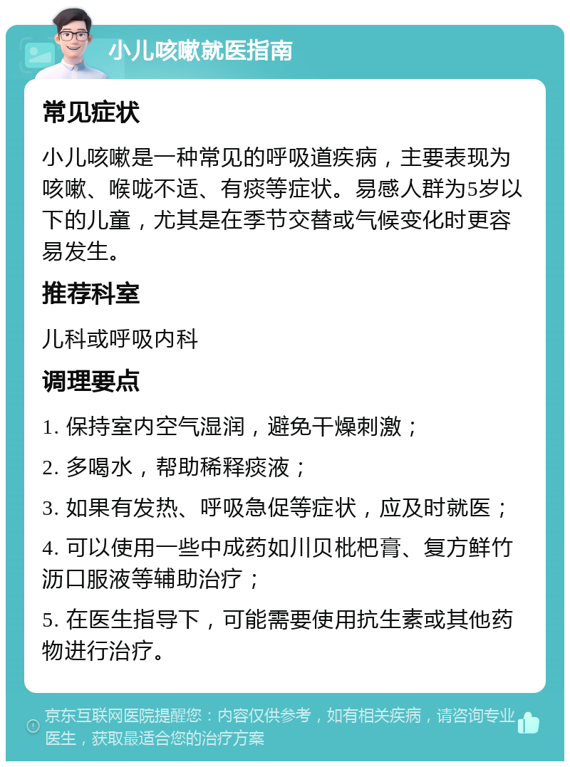 小儿咳嗽就医指南 常见症状 小儿咳嗽是一种常见的呼吸道疾病，主要表现为咳嗽、喉咙不适、有痰等症状。易感人群为5岁以下的儿童，尤其是在季节交替或气候变化时更容易发生。 推荐科室 儿科或呼吸内科 调理要点 1. 保持室内空气湿润，避免干燥刺激； 2. 多喝水，帮助稀释痰液； 3. 如果有发热、呼吸急促等症状，应及时就医； 4. 可以使用一些中成药如川贝枇杷膏、复方鲜竹沥口服液等辅助治疗； 5. 在医生指导下，可能需要使用抗生素或其他药物进行治疗。