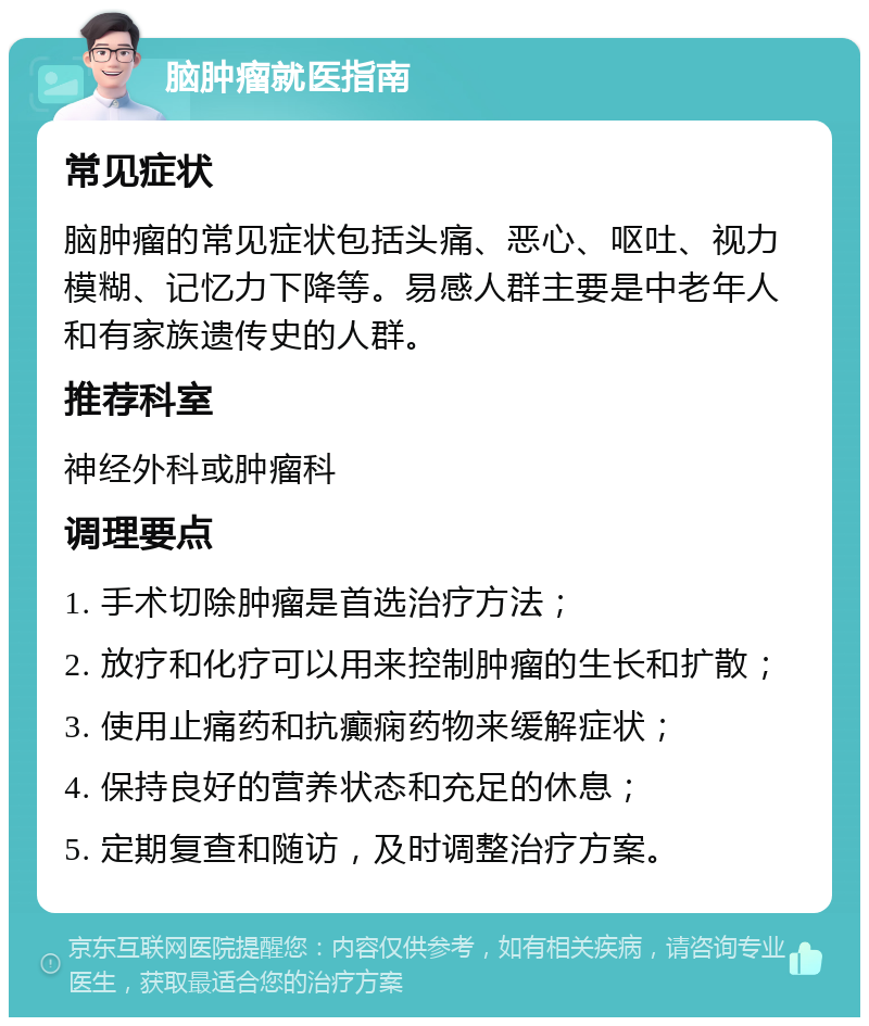 脑肿瘤就医指南 常见症状 脑肿瘤的常见症状包括头痛、恶心、呕吐、视力模糊、记忆力下降等。易感人群主要是中老年人和有家族遗传史的人群。 推荐科室 神经外科或肿瘤科 调理要点 1. 手术切除肿瘤是首选治疗方法； 2. 放疗和化疗可以用来控制肿瘤的生长和扩散； 3. 使用止痛药和抗癫痫药物来缓解症状； 4. 保持良好的营养状态和充足的休息； 5. 定期复查和随访，及时调整治疗方案。