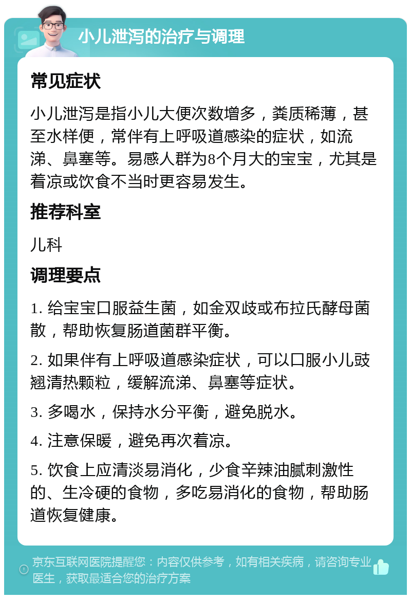 小儿泄泻的治疗与调理 常见症状 小儿泄泻是指小儿大便次数增多，粪质稀薄，甚至水样便，常伴有上呼吸道感染的症状，如流涕、鼻塞等。易感人群为8个月大的宝宝，尤其是着凉或饮食不当时更容易发生。 推荐科室 儿科 调理要点 1. 给宝宝口服益生菌，如金双歧或布拉氏酵母菌散，帮助恢复肠道菌群平衡。 2. 如果伴有上呼吸道感染症状，可以口服小儿豉翘清热颗粒，缓解流涕、鼻塞等症状。 3. 多喝水，保持水分平衡，避免脱水。 4. 注意保暖，避免再次着凉。 5. 饮食上应清淡易消化，少食辛辣油腻刺激性的、生冷硬的食物，多吃易消化的食物，帮助肠道恢复健康。