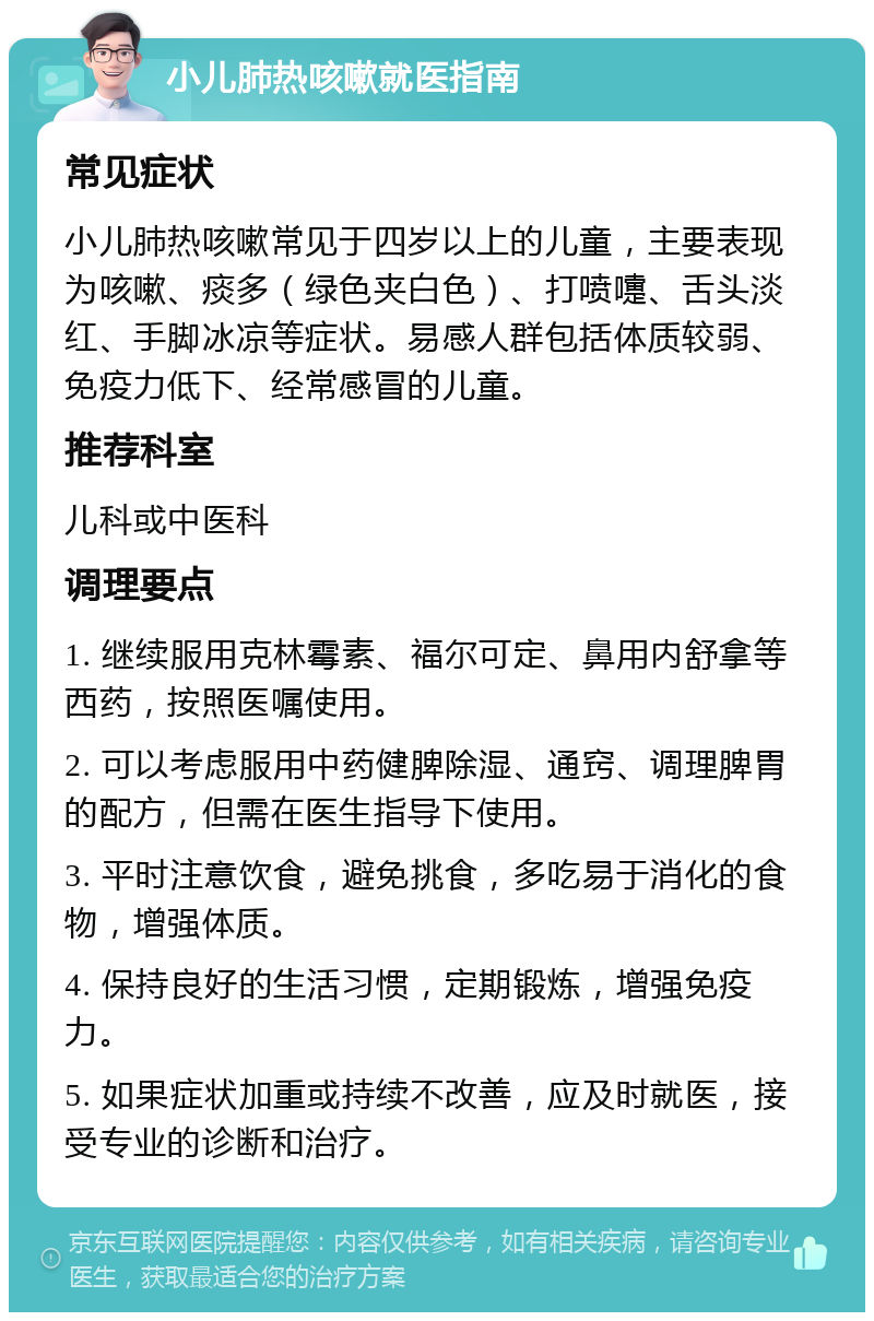 小儿肺热咳嗽就医指南 常见症状 小儿肺热咳嗽常见于四岁以上的儿童，主要表现为咳嗽、痰多（绿色夹白色）、打喷嚏、舌头淡红、手脚冰凉等症状。易感人群包括体质较弱、免疫力低下、经常感冒的儿童。 推荐科室 儿科或中医科 调理要点 1. 继续服用克林霉素、福尔可定、鼻用内舒拿等西药，按照医嘱使用。 2. 可以考虑服用中药健脾除湿、通窍、调理脾胃的配方，但需在医生指导下使用。 3. 平时注意饮食，避免挑食，多吃易于消化的食物，增强体质。 4. 保持良好的生活习惯，定期锻炼，增强免疫力。 5. 如果症状加重或持续不改善，应及时就医，接受专业的诊断和治疗。