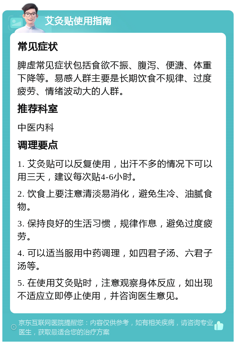 艾灸贴使用指南 常见症状 脾虚常见症状包括食欲不振、腹泻、便溏、体重下降等。易感人群主要是长期饮食不规律、过度疲劳、情绪波动大的人群。 推荐科室 中医内科 调理要点 1. 艾灸贴可以反复使用，出汗不多的情况下可以用三天，建议每次贴4-6小时。 2. 饮食上要注意清淡易消化，避免生冷、油腻食物。 3. 保持良好的生活习惯，规律作息，避免过度疲劳。 4. 可以适当服用中药调理，如四君子汤、六君子汤等。 5. 在使用艾灸贴时，注意观察身体反应，如出现不适应立即停止使用，并咨询医生意见。