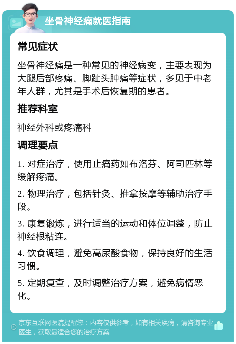 坐骨神经痛就医指南 常见症状 坐骨神经痛是一种常见的神经病变，主要表现为大腿后部疼痛、脚趾头肿痛等症状，多见于中老年人群，尤其是手术后恢复期的患者。 推荐科室 神经外科或疼痛科 调理要点 1. 对症治疗，使用止痛药如布洛芬、阿司匹林等缓解疼痛。 2. 物理治疗，包括针灸、推拿按摩等辅助治疗手段。 3. 康复锻炼，进行适当的运动和体位调整，防止神经根粘连。 4. 饮食调理，避免高尿酸食物，保持良好的生活习惯。 5. 定期复查，及时调整治疗方案，避免病情恶化。