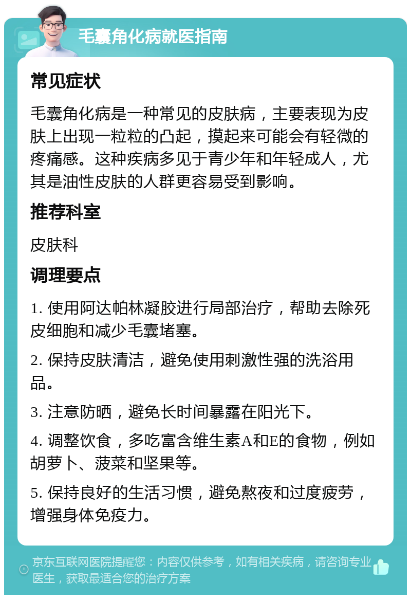 毛囊角化病就医指南 常见症状 毛囊角化病是一种常见的皮肤病，主要表现为皮肤上出现一粒粒的凸起，摸起来可能会有轻微的疼痛感。这种疾病多见于青少年和年轻成人，尤其是油性皮肤的人群更容易受到影响。 推荐科室 皮肤科 调理要点 1. 使用阿达帕林凝胶进行局部治疗，帮助去除死皮细胞和减少毛囊堵塞。 2. 保持皮肤清洁，避免使用刺激性强的洗浴用品。 3. 注意防晒，避免长时间暴露在阳光下。 4. 调整饮食，多吃富含维生素A和E的食物，例如胡萝卜、菠菜和坚果等。 5. 保持良好的生活习惯，避免熬夜和过度疲劳，增强身体免疫力。