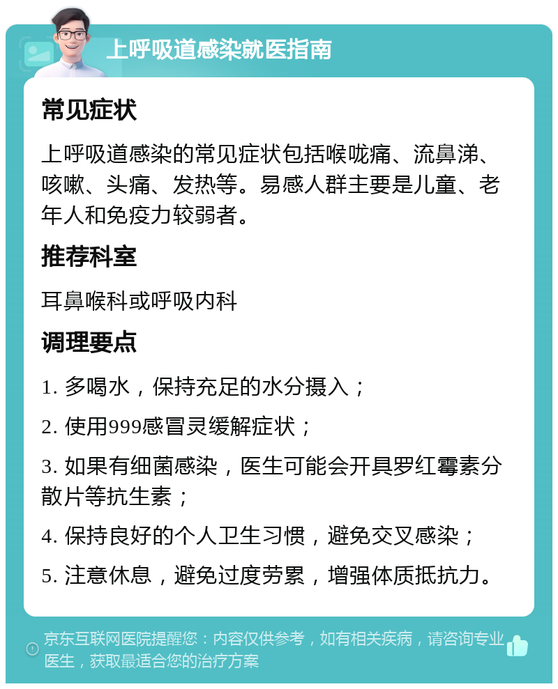 上呼吸道感染就医指南 常见症状 上呼吸道感染的常见症状包括喉咙痛、流鼻涕、咳嗽、头痛、发热等。易感人群主要是儿童、老年人和免疫力较弱者。 推荐科室 耳鼻喉科或呼吸内科 调理要点 1. 多喝水，保持充足的水分摄入； 2. 使用999感冒灵缓解症状； 3. 如果有细菌感染，医生可能会开具罗红霉素分散片等抗生素； 4. 保持良好的个人卫生习惯，避免交叉感染； 5. 注意休息，避免过度劳累，增强体质抵抗力。