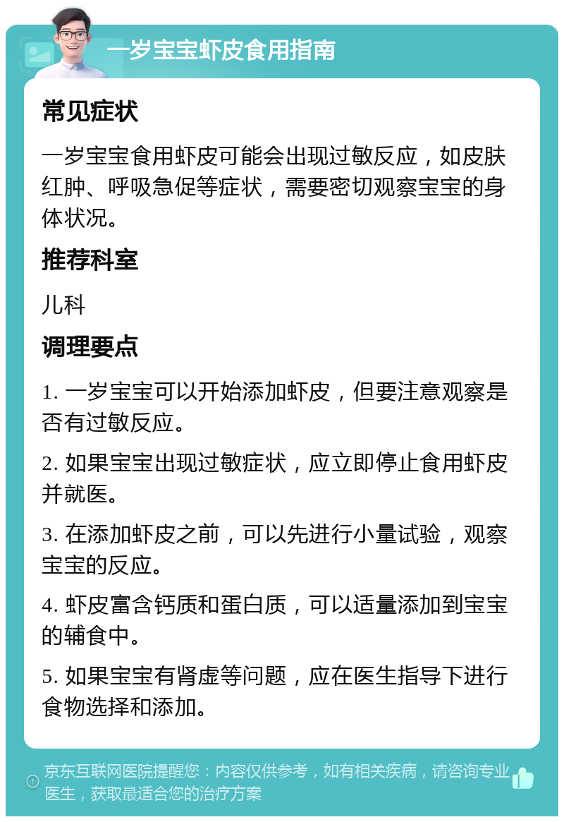 一岁宝宝虾皮食用指南 常见症状 一岁宝宝食用虾皮可能会出现过敏反应，如皮肤红肿、呼吸急促等症状，需要密切观察宝宝的身体状况。 推荐科室 儿科 调理要点 1. 一岁宝宝可以开始添加虾皮，但要注意观察是否有过敏反应。 2. 如果宝宝出现过敏症状，应立即停止食用虾皮并就医。 3. 在添加虾皮之前，可以先进行小量试验，观察宝宝的反应。 4. 虾皮富含钙质和蛋白质，可以适量添加到宝宝的辅食中。 5. 如果宝宝有肾虚等问题，应在医生指导下进行食物选择和添加。