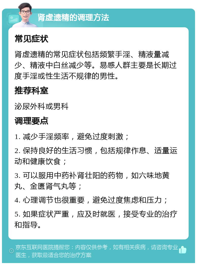 肾虚遗精的调理方法 常见症状 肾虚遗精的常见症状包括频繁手淫、精液量减少、精液中白丝减少等。易感人群主要是长期过度手淫或性生活不规律的男性。 推荐科室 泌尿外科或男科 调理要点 1. 减少手淫频率，避免过度刺激； 2. 保持良好的生活习惯，包括规律作息、适量运动和健康饮食； 3. 可以服用中药补肾壮阳的药物，如六味地黄丸、金匮肾气丸等； 4. 心理调节也很重要，避免过度焦虑和压力； 5. 如果症状严重，应及时就医，接受专业的治疗和指导。