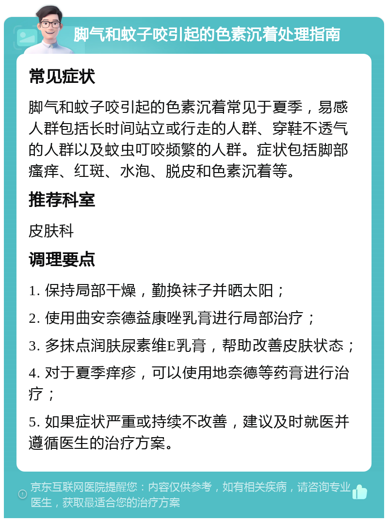 脚气和蚊子咬引起的色素沉着处理指南 常见症状 脚气和蚊子咬引起的色素沉着常见于夏季，易感人群包括长时间站立或行走的人群、穿鞋不透气的人群以及蚊虫叮咬频繁的人群。症状包括脚部瘙痒、红斑、水泡、脱皮和色素沉着等。 推荐科室 皮肤科 调理要点 1. 保持局部干燥，勤换袜子并晒太阳； 2. 使用曲安奈德益康唑乳膏进行局部治疗； 3. 多抹点润肤尿素维E乳膏，帮助改善皮肤状态； 4. 对于夏季痒疹，可以使用地奈德等药膏进行治疗； 5. 如果症状严重或持续不改善，建议及时就医并遵循医生的治疗方案。