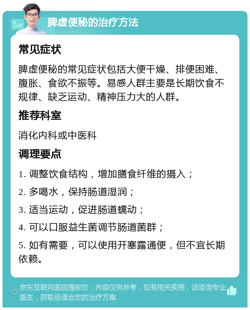 脾虚便秘的治疗方法 常见症状 脾虚便秘的常见症状包括大便干燥、排便困难、腹胀、食欲不振等。易感人群主要是长期饮食不规律、缺乏运动、精神压力大的人群。 推荐科室 消化内科或中医科 调理要点 1. 调整饮食结构，增加膳食纤维的摄入； 2. 多喝水，保持肠道湿润； 3. 适当运动，促进肠道蠕动； 4. 可以口服益生菌调节肠道菌群； 5. 如有需要，可以使用开塞露通便，但不宜长期依赖。