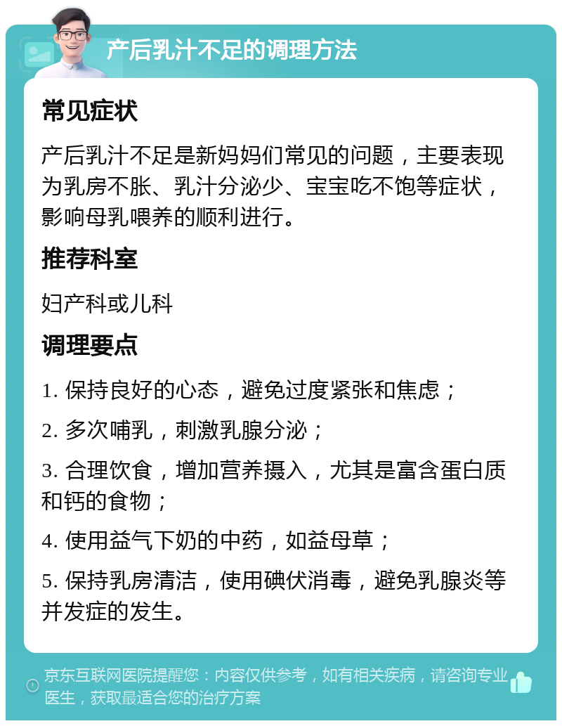 产后乳汁不足的调理方法 常见症状 产后乳汁不足是新妈妈们常见的问题，主要表现为乳房不胀、乳汁分泌少、宝宝吃不饱等症状，影响母乳喂养的顺利进行。 推荐科室 妇产科或儿科 调理要点 1. 保持良好的心态，避免过度紧张和焦虑； 2. 多次哺乳，刺激乳腺分泌； 3. 合理饮食，增加营养摄入，尤其是富含蛋白质和钙的食物； 4. 使用益气下奶的中药，如益母草； 5. 保持乳房清洁，使用碘伏消毒，避免乳腺炎等并发症的发生。