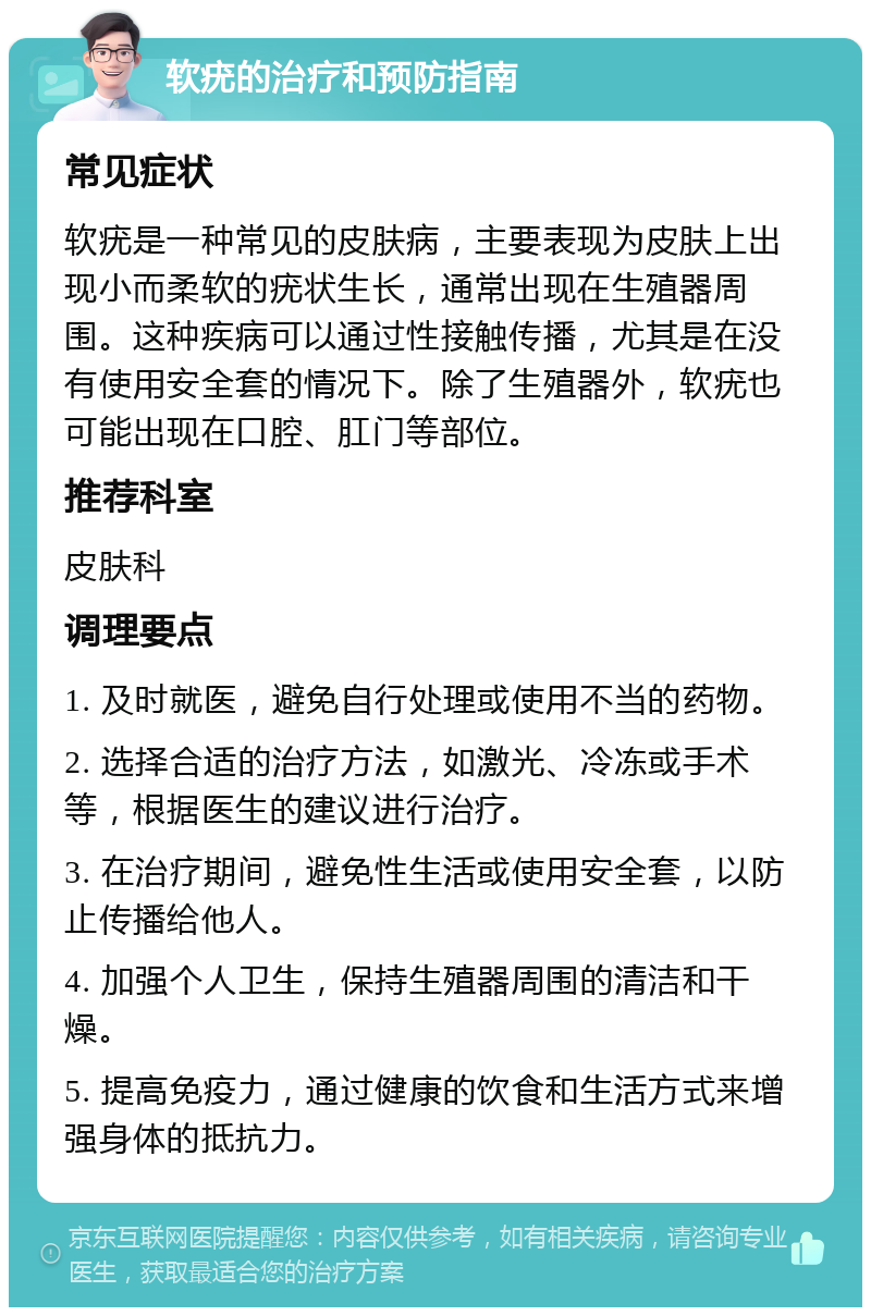 软疣的治疗和预防指南 常见症状 软疣是一种常见的皮肤病，主要表现为皮肤上出现小而柔软的疣状生长，通常出现在生殖器周围。这种疾病可以通过性接触传播，尤其是在没有使用安全套的情况下。除了生殖器外，软疣也可能出现在口腔、肛门等部位。 推荐科室 皮肤科 调理要点 1. 及时就医，避免自行处理或使用不当的药物。 2. 选择合适的治疗方法，如激光、冷冻或手术等，根据医生的建议进行治疗。 3. 在治疗期间，避免性生活或使用安全套，以防止传播给他人。 4. 加强个人卫生，保持生殖器周围的清洁和干燥。 5. 提高免疫力，通过健康的饮食和生活方式来增强身体的抵抗力。