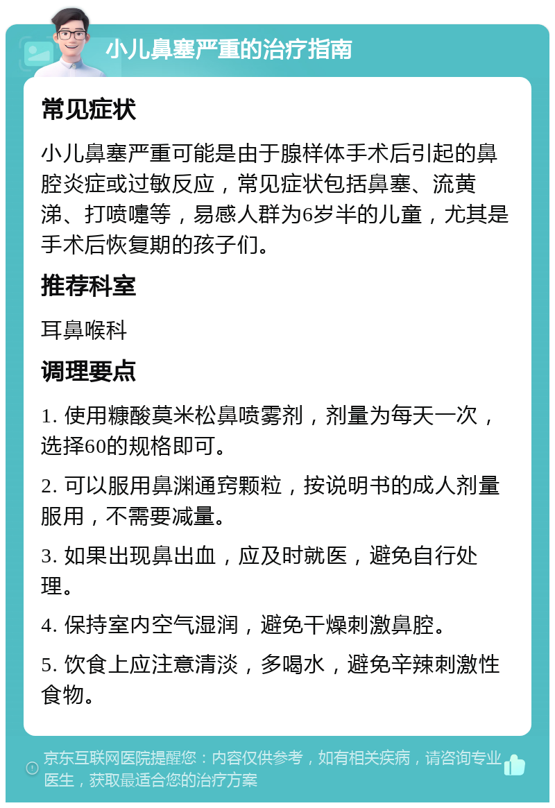 小儿鼻塞严重的治疗指南 常见症状 小儿鼻塞严重可能是由于腺样体手术后引起的鼻腔炎症或过敏反应，常见症状包括鼻塞、流黄涕、打喷嚏等，易感人群为6岁半的儿童，尤其是手术后恢复期的孩子们。 推荐科室 耳鼻喉科 调理要点 1. 使用糠酸莫米松鼻喷雾剂，剂量为每天一次，选择60的规格即可。 2. 可以服用鼻渊通窍颗粒，按说明书的成人剂量服用，不需要减量。 3. 如果出现鼻出血，应及时就医，避免自行处理。 4. 保持室内空气湿润，避免干燥刺激鼻腔。 5. 饮食上应注意清淡，多喝水，避免辛辣刺激性食物。